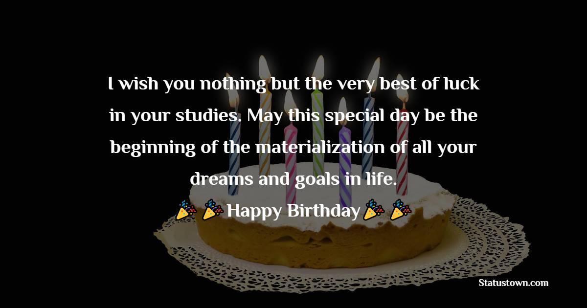   I wish you nothing but the very best of luck in your studies. May this special day be the beginning of the materialization of all your dreams and goals in life.  - Birthday Wishes for Students