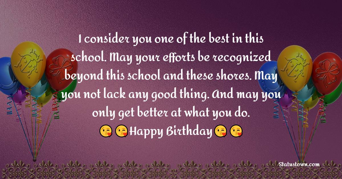  I consider you one of the best in this school. May your efforts be recognized beyond this school and these shores. May you not lack any good thing. And may you only get better at what you do. - Birthday Wishes for Teacher