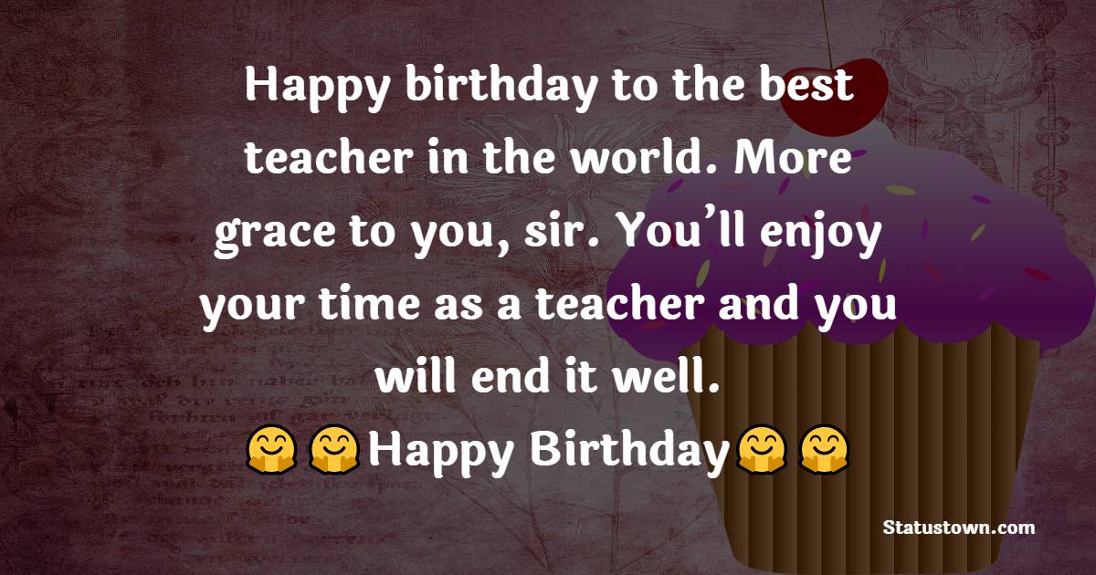  Happy birthday to the best teacher in the world. More grace to you, sir. You’ll enjoy your time as a teacher and you will end it well.  - Birthday Wishes for Teacher