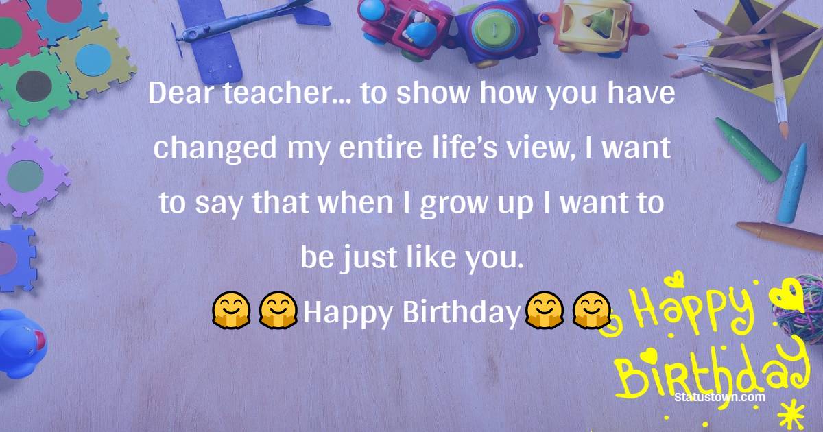  Dear teacher… to show how you have changed my entire life’s view, I want to say that when I grow up I want to be just like you. - Birthday Wishes for Teacher