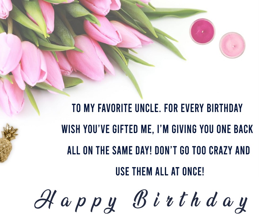   Happy Birthday to my favorite Uncle. For every birthday wish you’ve gifted me, I’m giving you one back, all on the same day! Don’t go too crazy and use them all at once!   - Birthday Wishes for Uncle