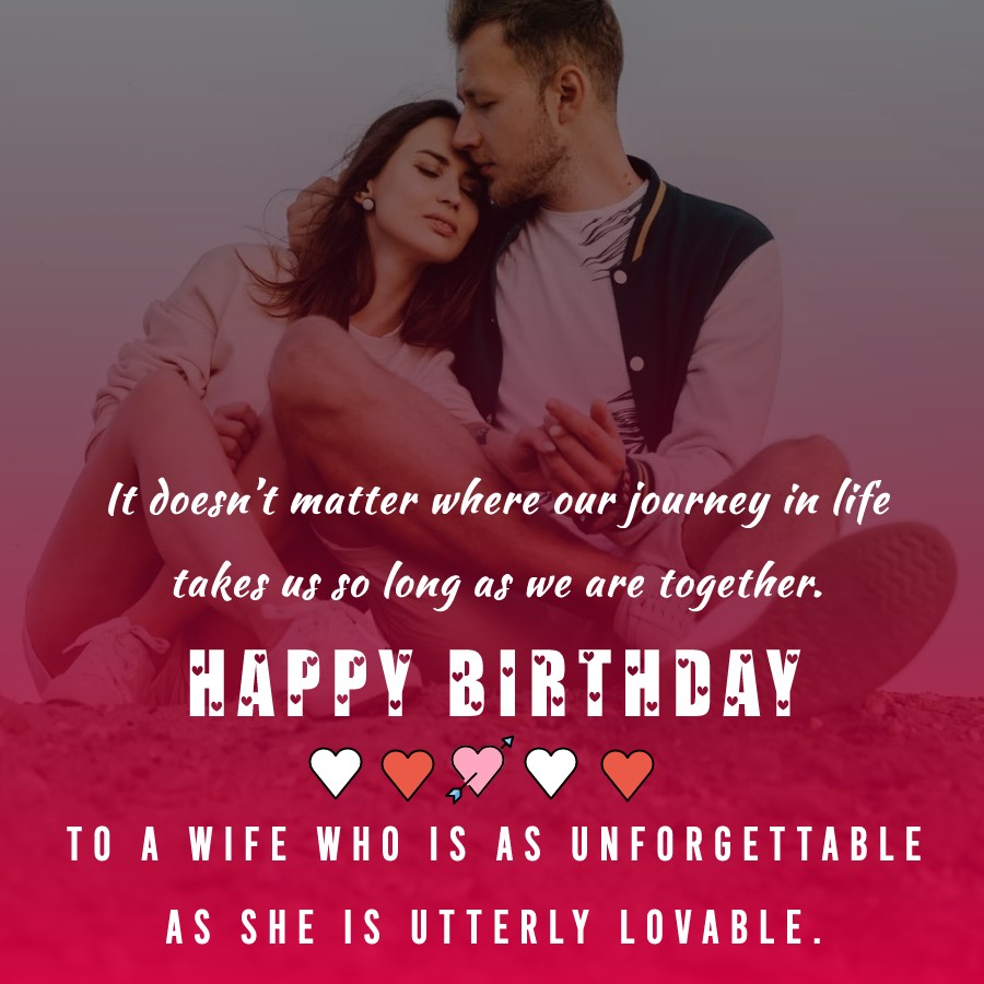  It doesn’t matter where our journey in life takes us, so long as we are together. Happy birthday to a wife who is as unforgettable as she is utterly lovable.  - Birthday Wishes for Wife