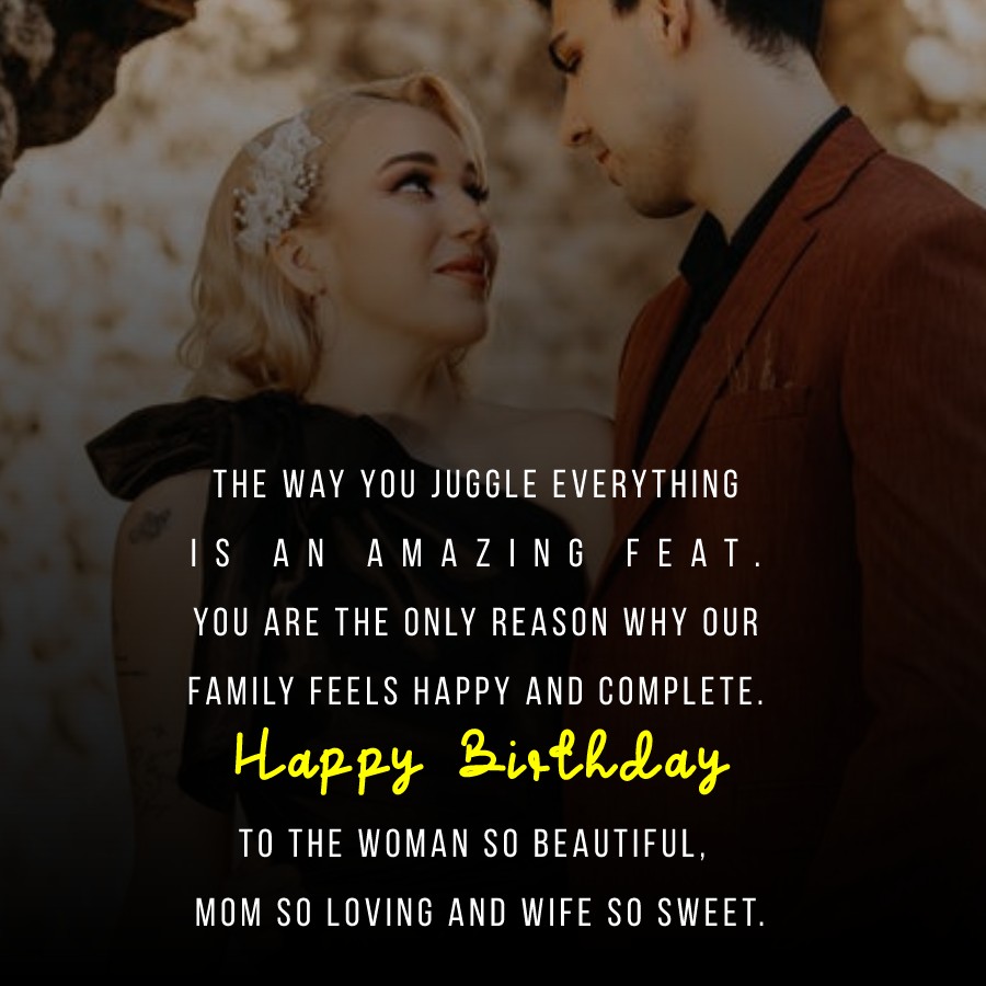  The way you juggle everything is an amazing feat. You are the only reason why our family feels happy and complete. Happy birthday to the woman so beautiful, mom so loving and wife so sweet.  - Birthday Wishes for Wife