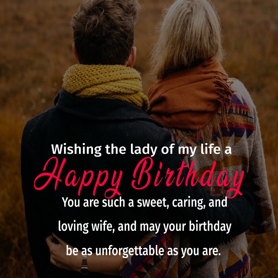  Wishing the lady of my life a happy birthday. You are such a sweet, caring, and loving wife, and may your birthday be as unforgettable as you are. Happy birthday my wife.  - Birthday Wishes for Wife