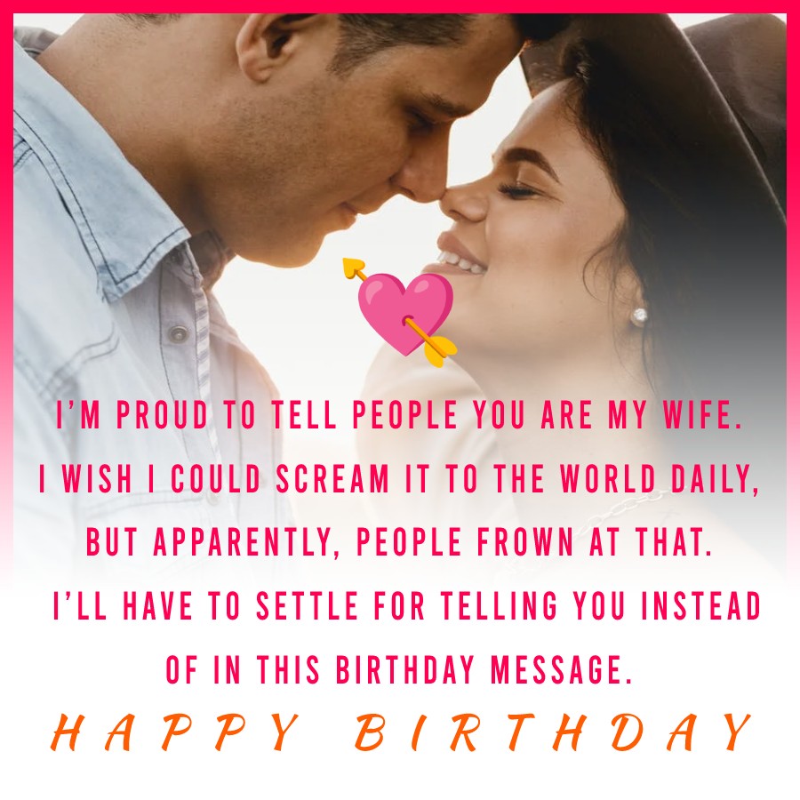  I’m proud to tell people you are my wife. I wish I could scream it to the world daily, but apparently, people frown at that. I’ll have to settle for telling you instead of in this birthday message.  - Birthday Wishes for Wife