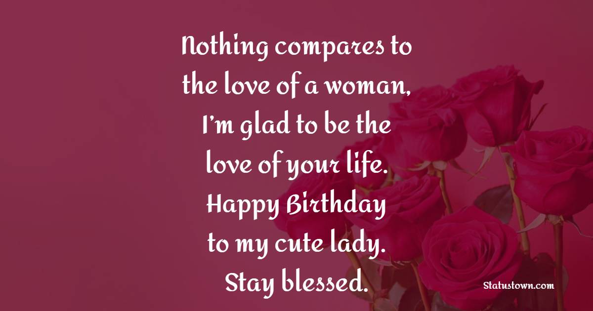 Nothing compares to the love of a woman, I’m glad to be the love of your life. Happy Birthday to my cute lady. Stay blessed. - Birthday Wishes for Woman 
