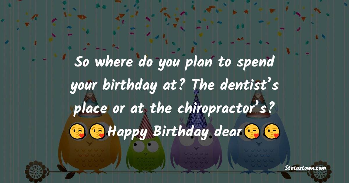 So where do you plan to spend your birthday at? The dentist's place or at  the