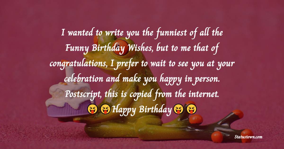   I wanted to write you the funniest of all the Funny Birthday Wishes, but to me that of congratulations, I prefer to wait to see you at your celebration and make you happy in person. Postscript, this is copied from the internet.   - Funny Birthday Wishes