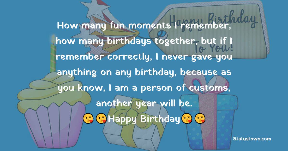   How many fun moments I remember, how many birthdays together, but if I remember correctly, I never gave you anything on any birthday, because as you know, I am a person of customs, another year will be.  - Funny Birthday Wishes