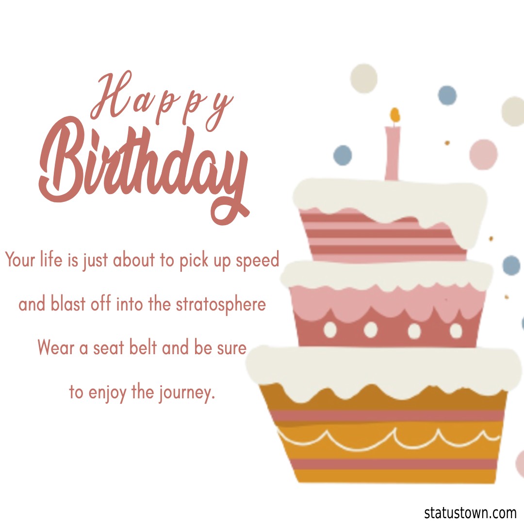  Your life is just about to pick up speed and blast off into the stratosphere. Wear a seat belt and be sure to enjoy the journey.    - Happy Birthday Wishes