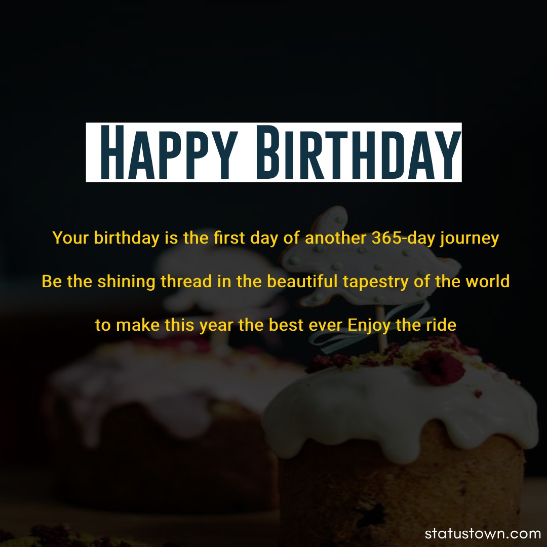  Your birthday is the first day of another 365-day journey. Be the shining thread in the beautiful tapestry of the world to make this year the best ever. Enjoy the ride.    - Happy Birthday Wishes