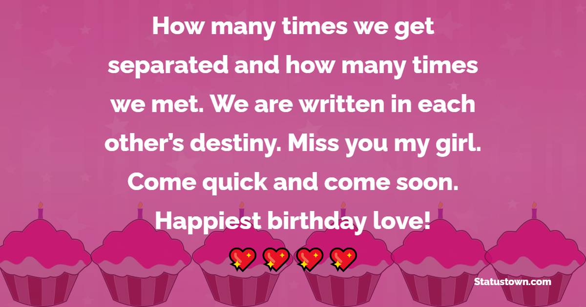 How many times we get separated and how many times we met. We are written in each other’s destiny. Miss you my girl. Come quick and come soon. Happiest birthday love! - Heart Touching Birthday Wishes