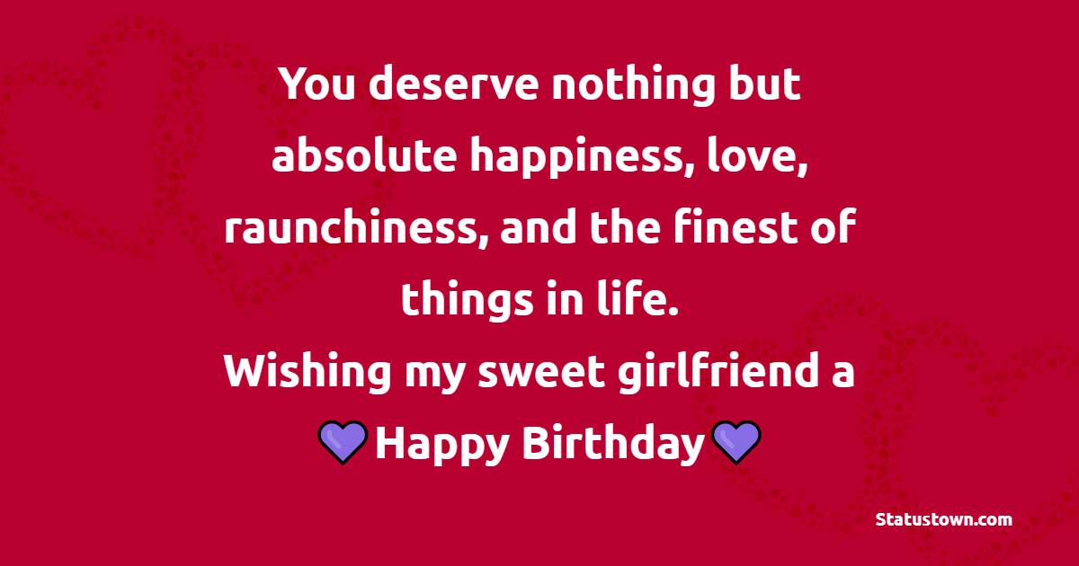 You deserve nothing but absolute happiness, love, raunchiness, and the finest of things in life. Wishing my sweet girlfriend a happy birthday! - Heart Touching Birthday for Girlfriend
