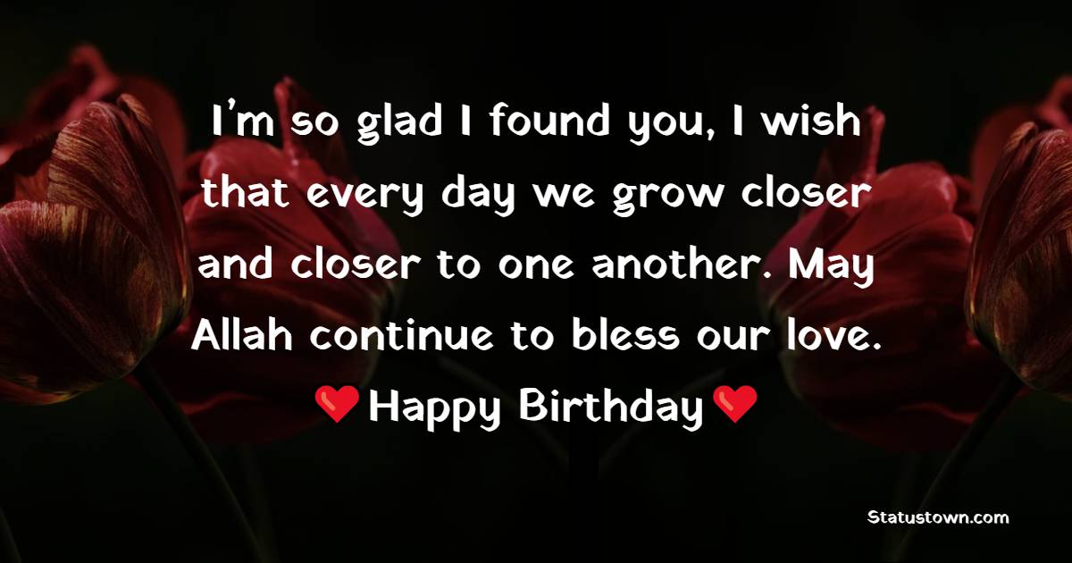 I’m so glad I found you, I wish that every day we grow closer and closer to one another. May Allah continue to bless our love. - Islamic Birthday Wishes for Friend