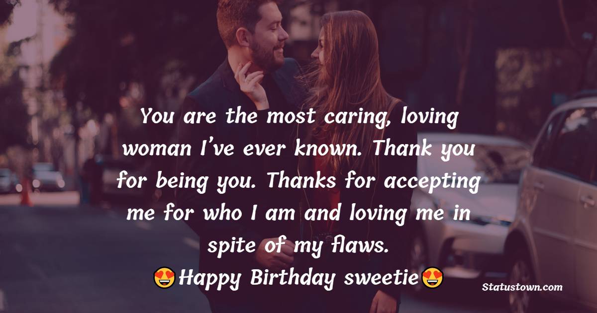 You are the most caring, loving woman I’ve ever known. Thank you for being you. Thanks for accepting me for who I am and loving me in spite of my flaws. Happy Birthday sweetie. - Islamic Birthday Wishes for Wife