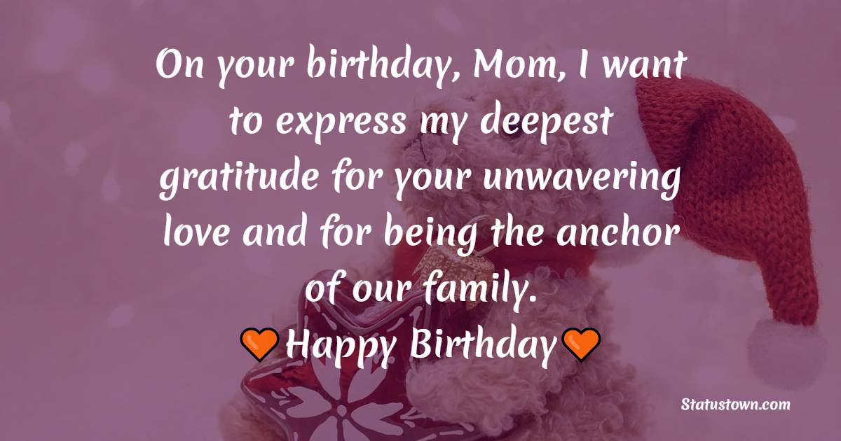 On your birthday, Mom, I want to express my deepest gratitude for your unwavering love and for being the anchor of our family. Happy Birthday! - Lovely Birthday Wishes for Mom