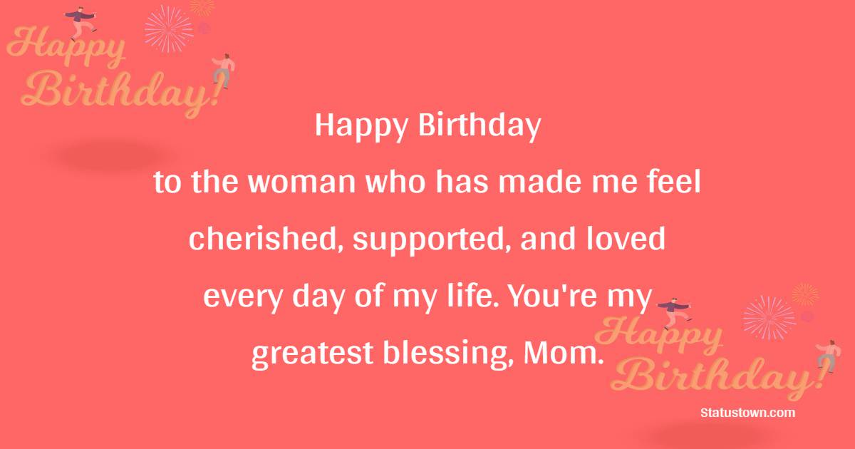 Happy Birthday to the woman who has made me feel cherished, supported, and loved every day of my life. You're my greatest blessing, Mom. - Lovely Birthday Wishes for Mom