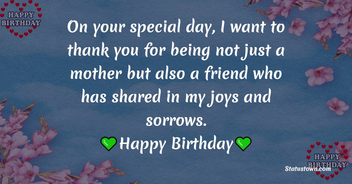 On your special day, I want to thank you for being not just a mother but also a friend who has shared in my joys and sorrows. Happy Birthday! - Lovely Birthday Wishes for Mom