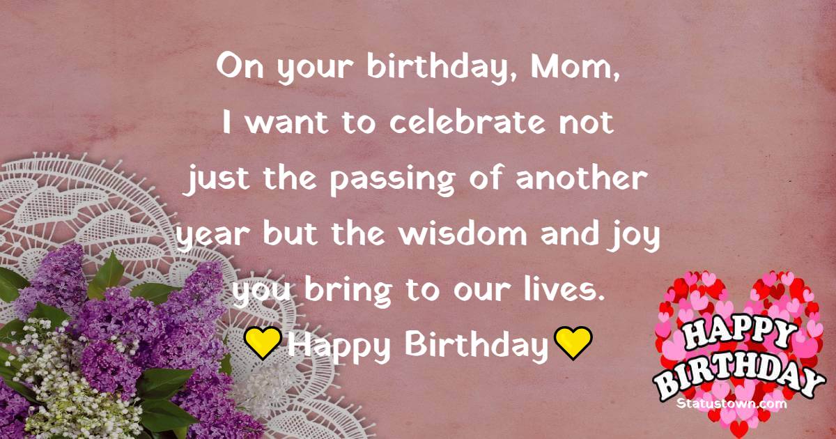 On your birthday, Mom, I want to celebrate not just the passing of another year but the wisdom and joy you bring to our lives. - Lovely Birthday Wishes for Mom