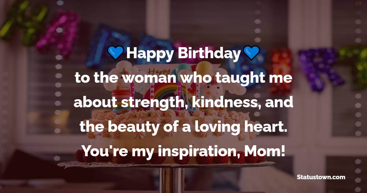 Happy Birthday to the woman who taught me about strength, kindness, and the beauty of a loving heart. You're my inspiration, Mom! - Lovely Birthday Wishes for Mom