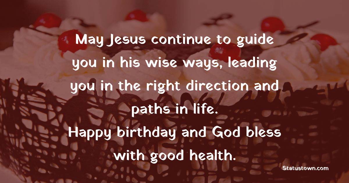 May Jesus continue to guide you in his wise ways, leading you in the right direction and paths in life. Happy birthday and God bless with good health. - Religious Birthday Wishes