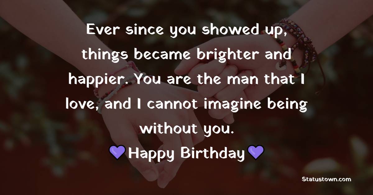 Ever since you showed up, things became brighter and happier. You are the man that I love, and I cannot imagine being without you. - Romantic Birthday Wishes for Boyfriend