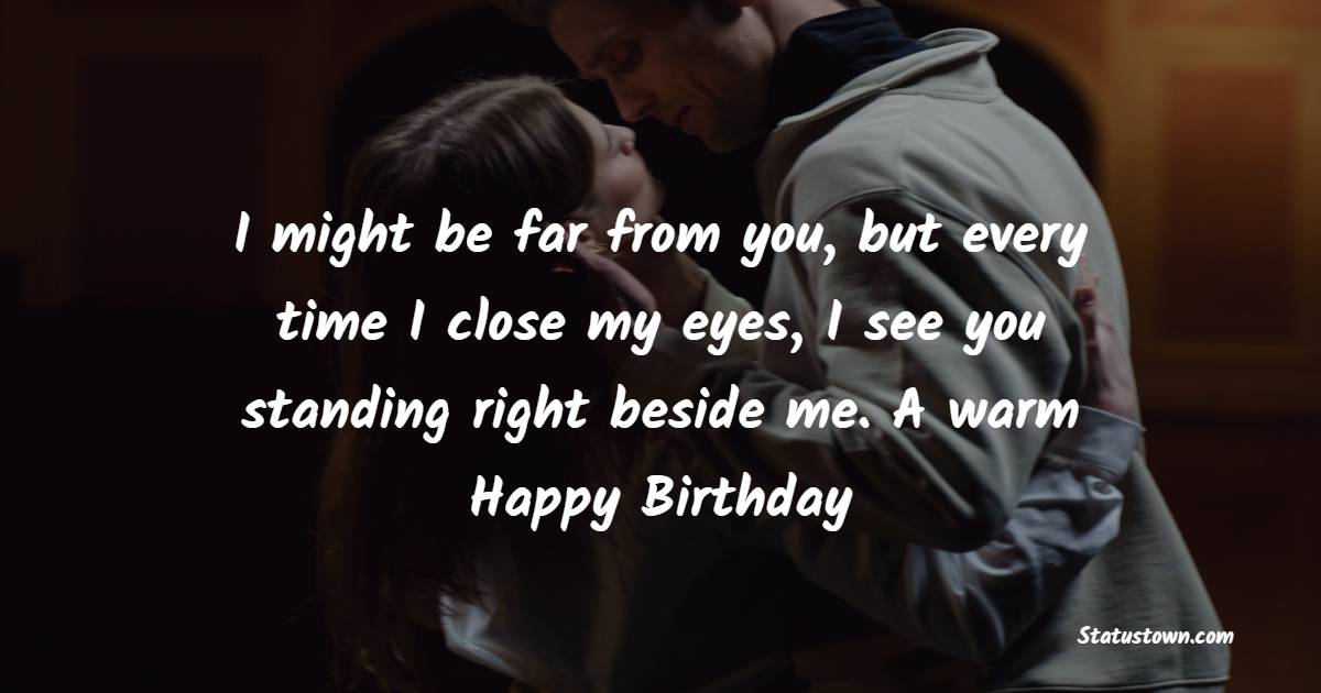 I might be far from you, but every time I close my eyes, I see you standing right beside me. A warm Happy Birthday - Sweet Birthday Wishes for Girlfriend