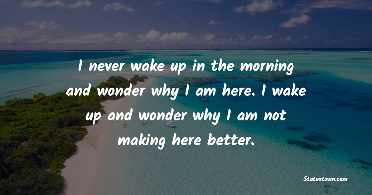I never wake up in the morning and wonder why I am here. I wake up and wonder why I am not making here better. - Early Wake Up Quotes 