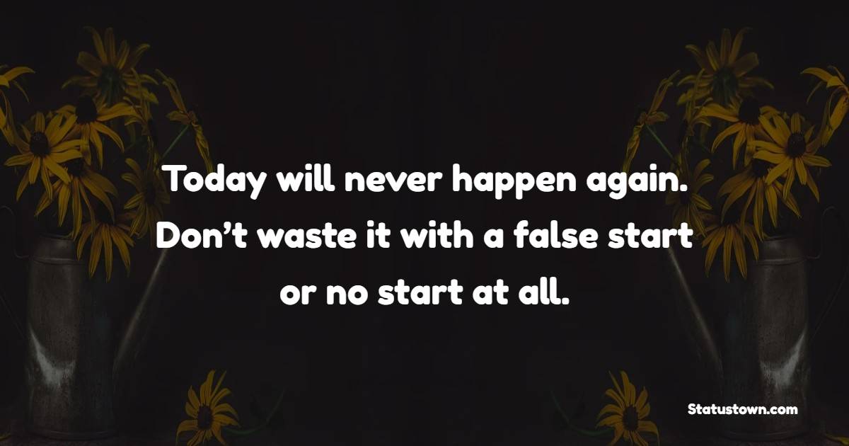 Today will never happen again. Don’t waste it with a false start or no start at all.