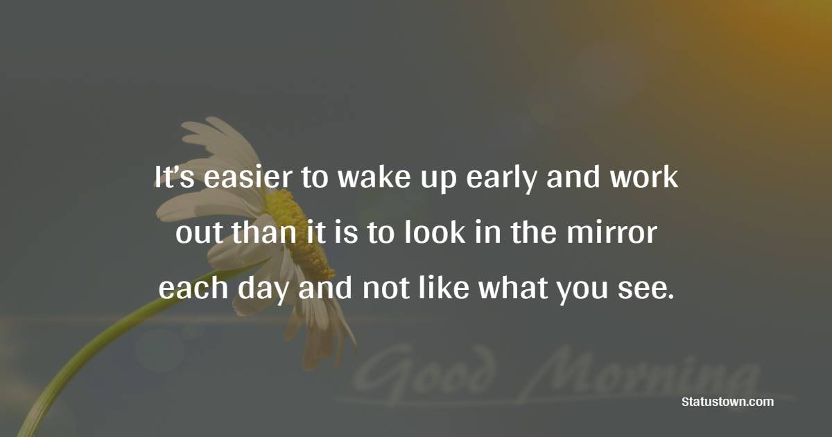 It’s easier to wake up early and work out than it is to look in the mirror each day and not like what you see.