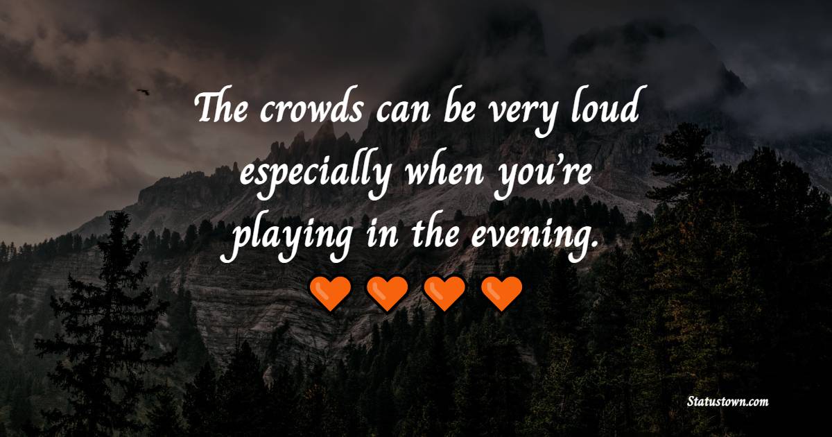 The crowds can be very loud, especially when you’re playing in the evening.