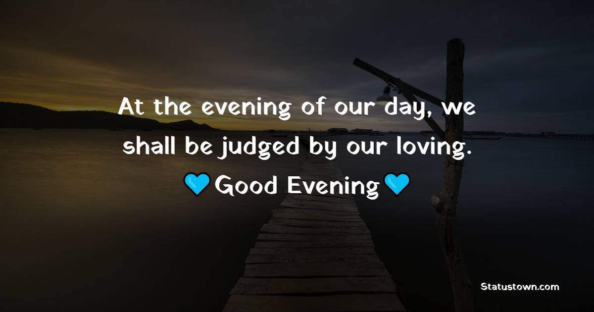 At the evening of our day, we shall be judged by our loving.