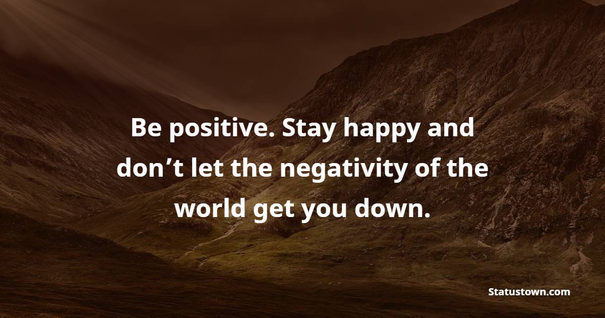 Be positive. Stay happy and don’t let the negativity of the world get you down.