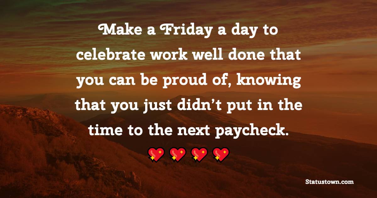 Make a Friday a day to celebrate work well done that you can be proud of, knowing that you just didn’t put in the time to the next paycheck.