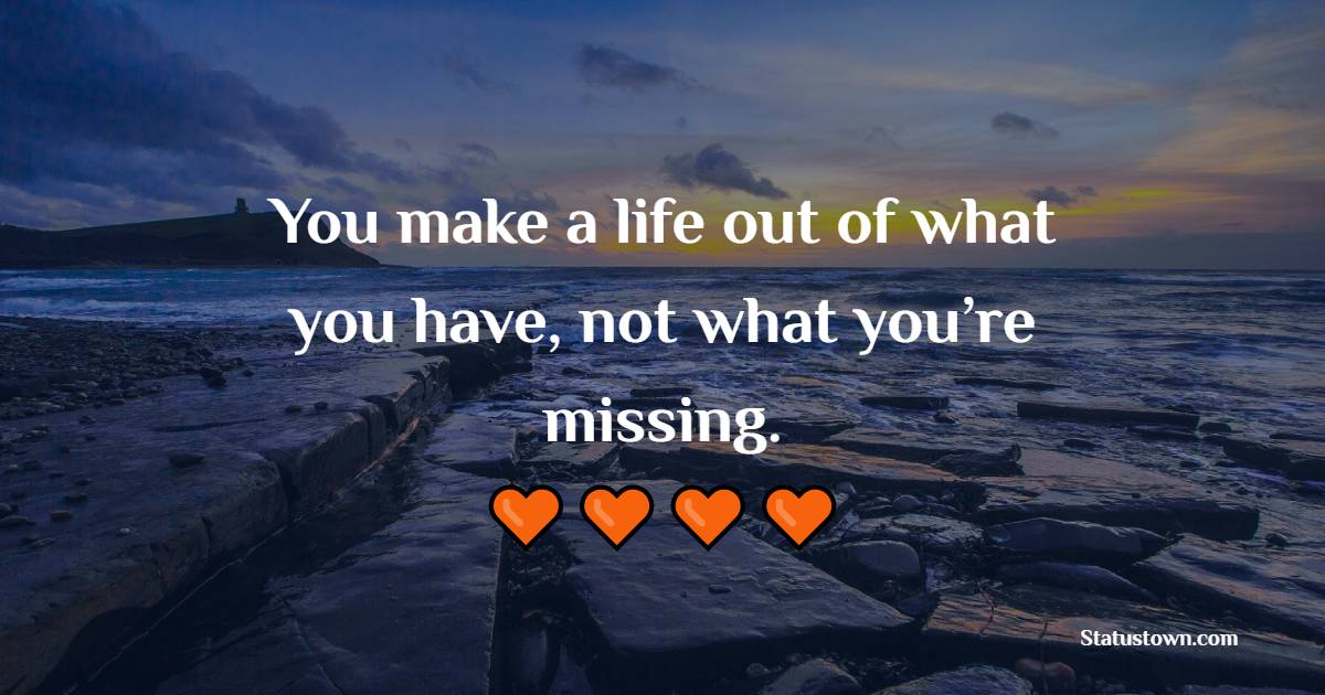 You make a life out of what you have, not what you’re missing.