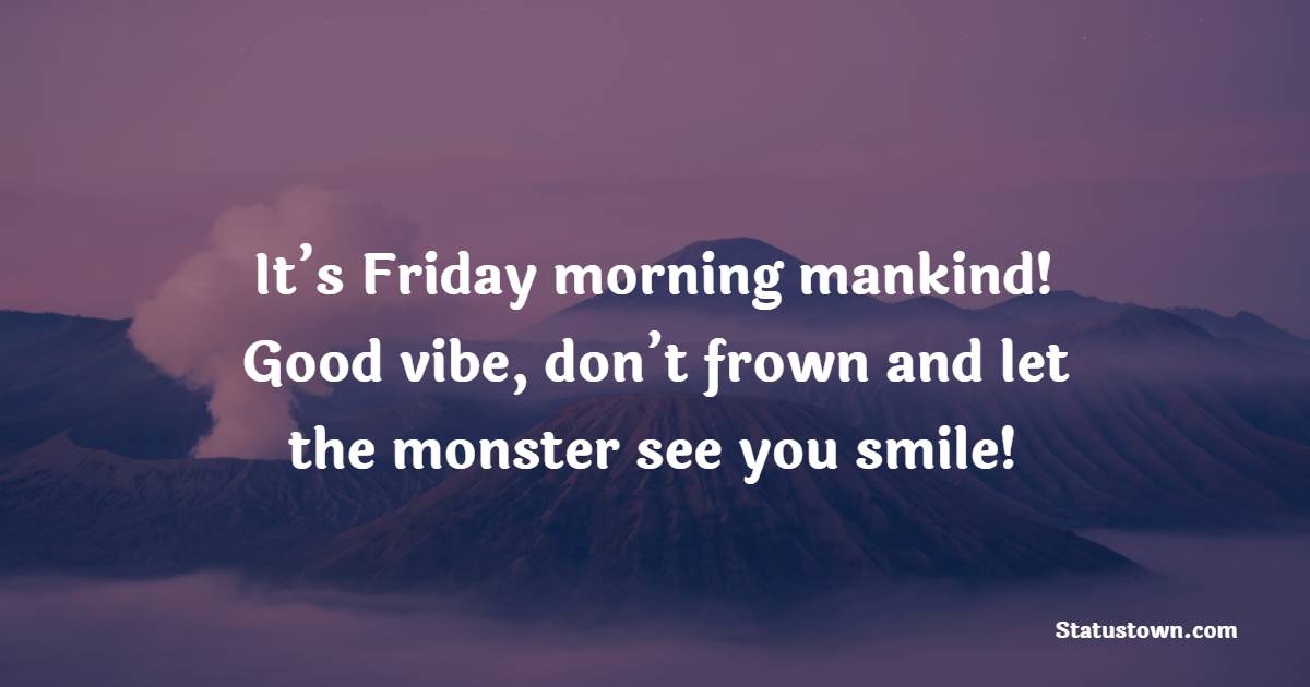 It’s Friday morning mankind! Good vibe, don’t frown and let the monster see you smile!
