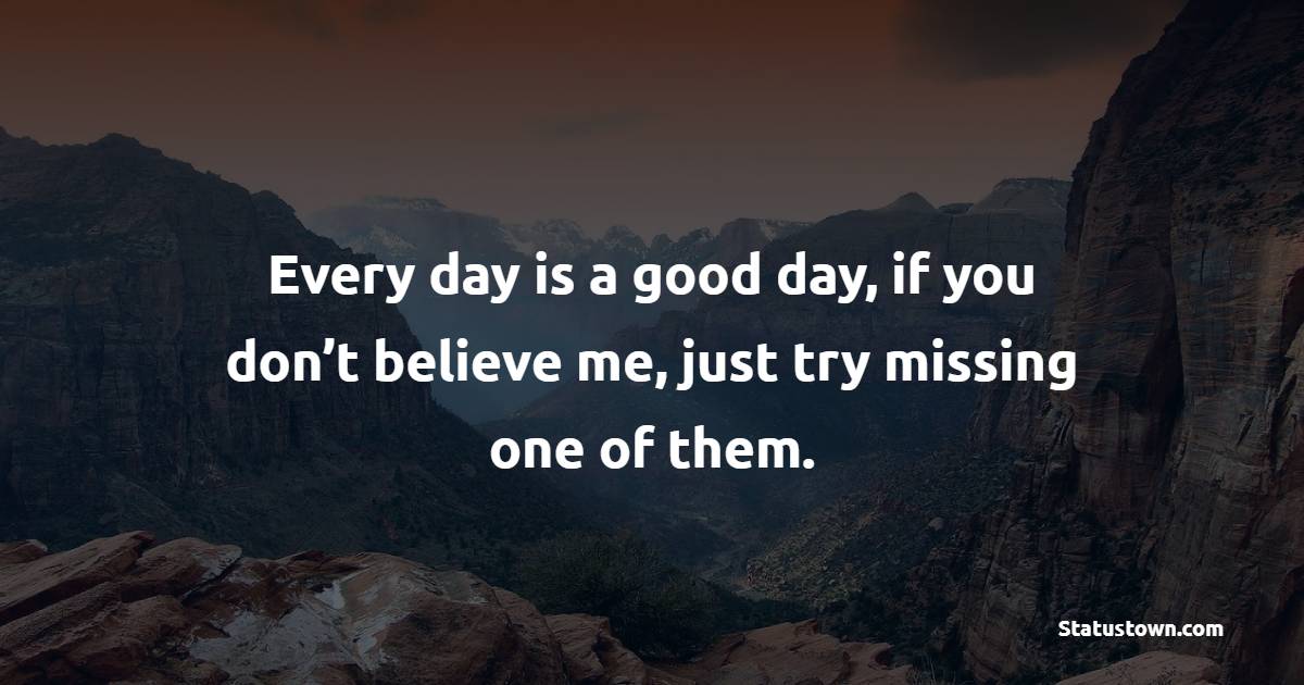 Every day is a good day, if you don’t believe me, just try missing one of them.