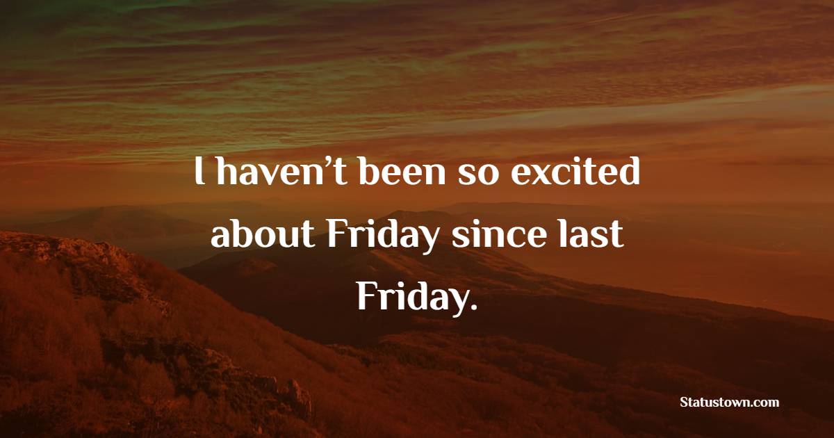 I haven’t been so excited about Friday since last Friday. - Friday Quotes 