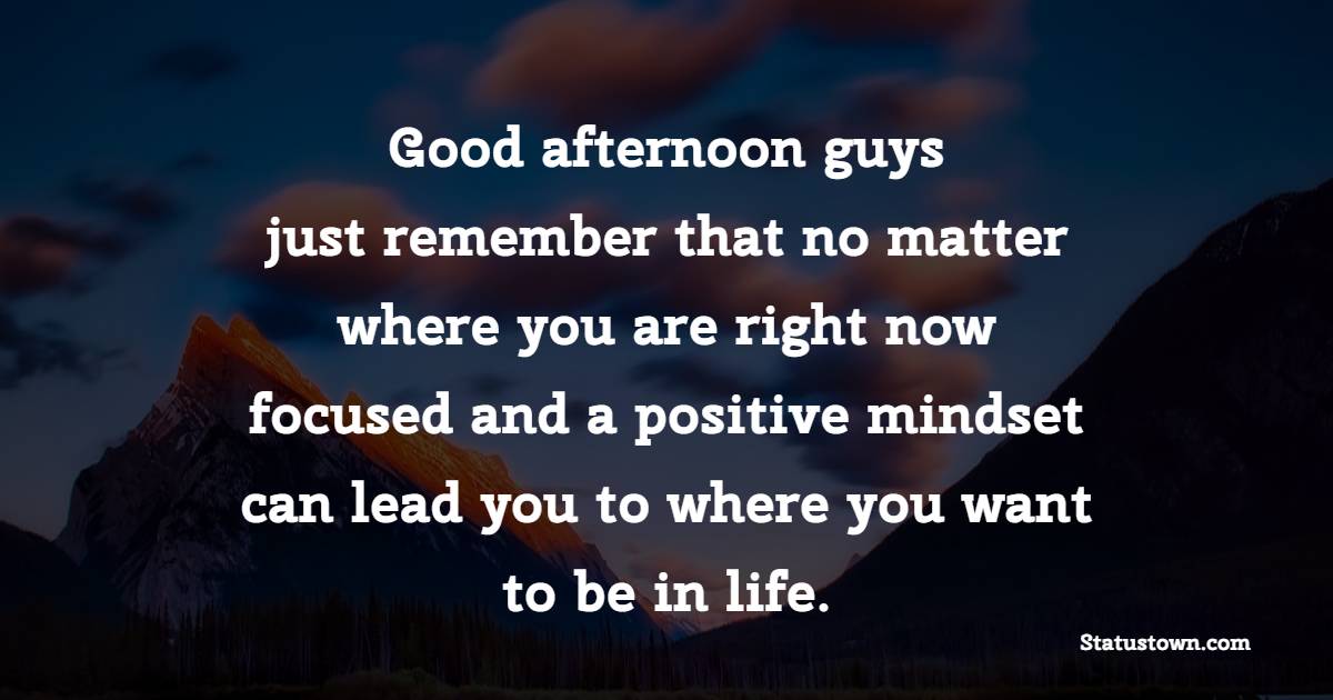 Good afternoon guys, just remember that no matter where you are right now focused and a positive mindset can lead you to where you want to be in life.