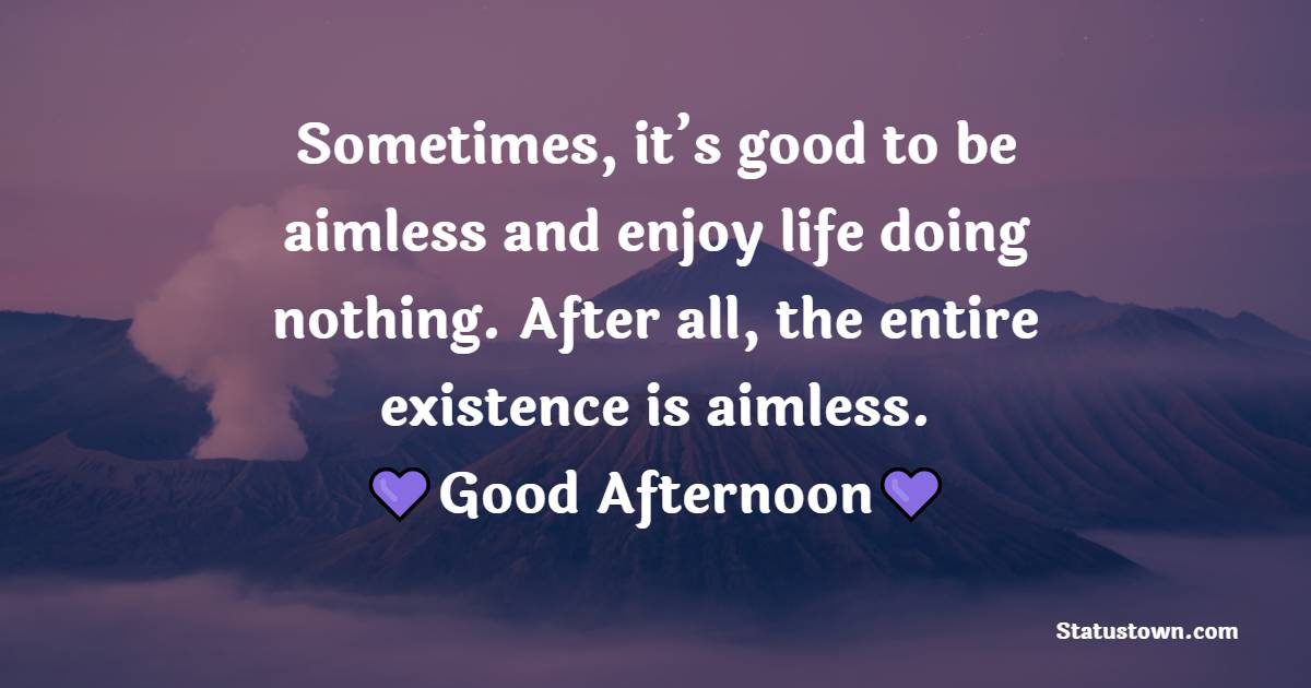 Sometimes, it’s good to be aimless and enjoy life doing nothing. After all, the entire existence is aimless. Good afternoon!