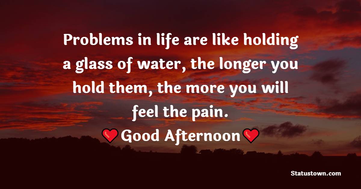 Problems in life are like holding a glass of water, the longer you hold them, the more you will feel the pain. Good afternoon