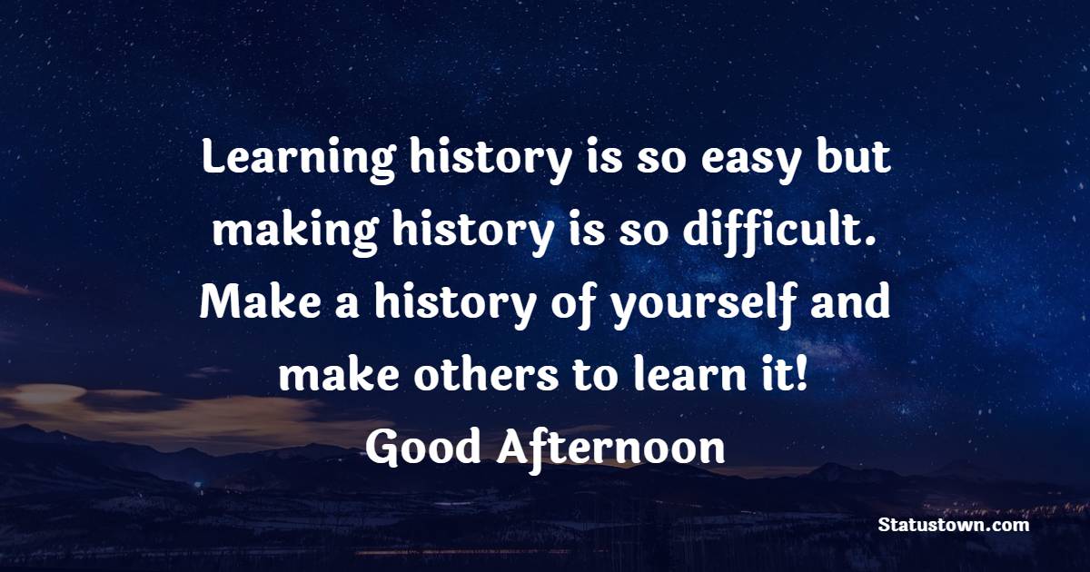 Learning history is so easy but making history is so difficult. Make a history of yourself and make others to learn it! Good Afternoon! - Good Afternoon Quotes