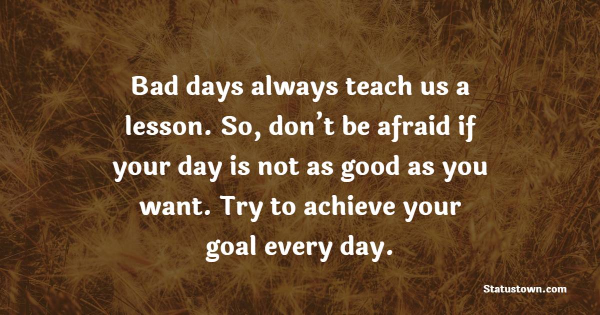 Bad days always teach us a lesson. So, don’t be afraid if your day is not as good as you want. Try to achieve your goal every day.