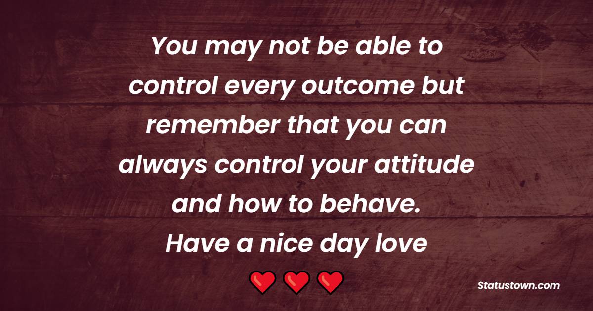 You may not be able to control every outcome but remember that you can always control your attitude and how to behave. Have a nice day, love. - Good Day Wishes