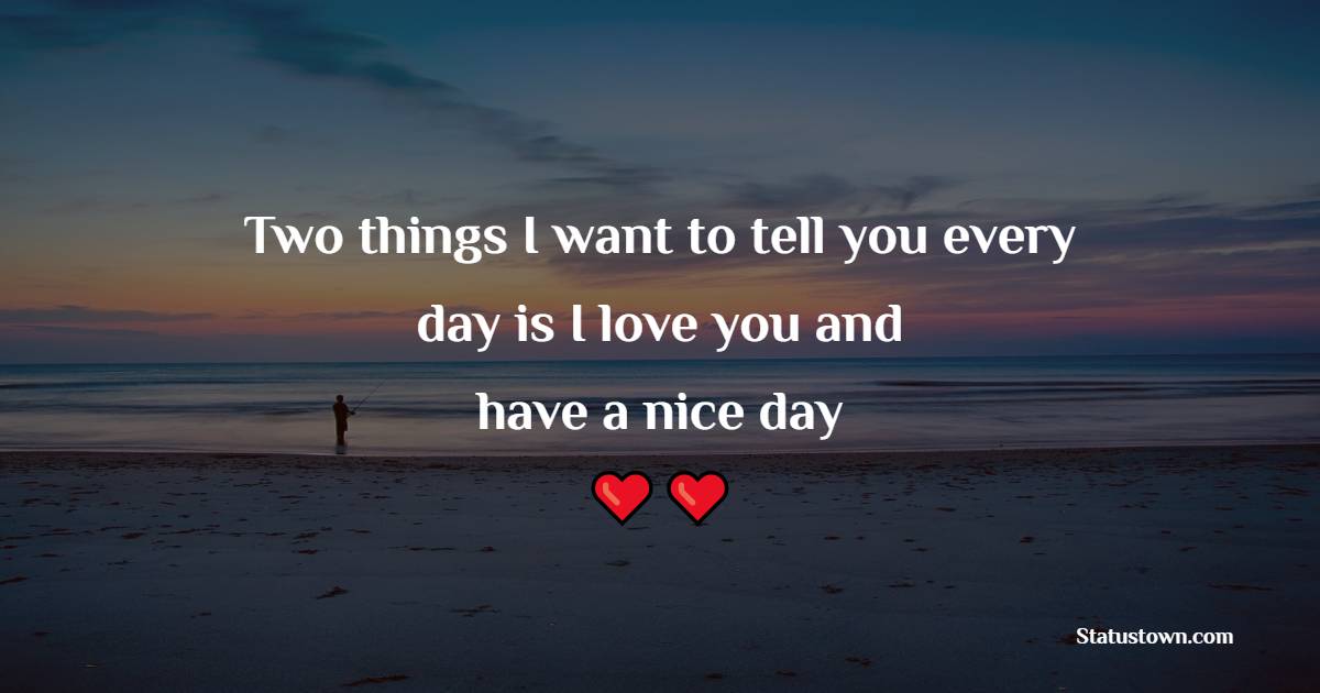 Two things I want to tell you every day is I love you and have a nice day.