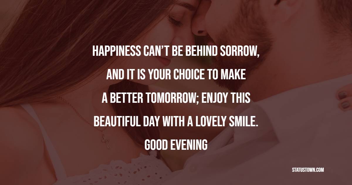 Happiness can’t be behind sorrow, and It is your choice to make a better tomorrow; enjoy this beautiful day with a lovely smile. Good evening! - Good Evening Love Messages for Husband
 