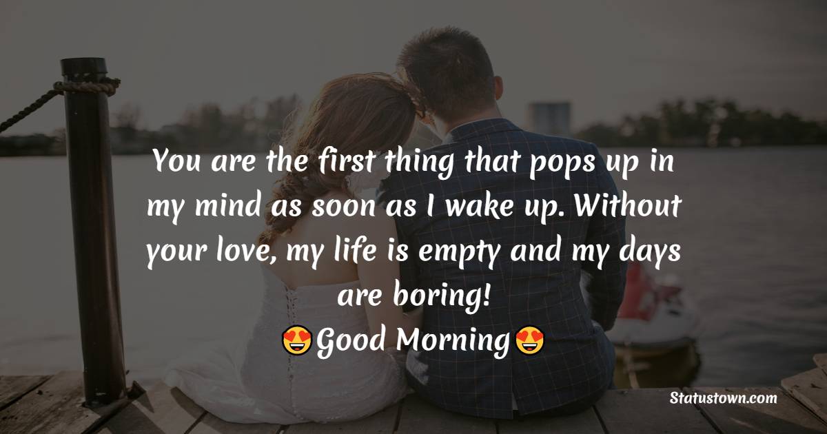 You are the first thing that pops up in my mind as soon as I wake up. Without your love, my life is empty and my days are boring! Good morning! - Romantic Good Morning Messages 