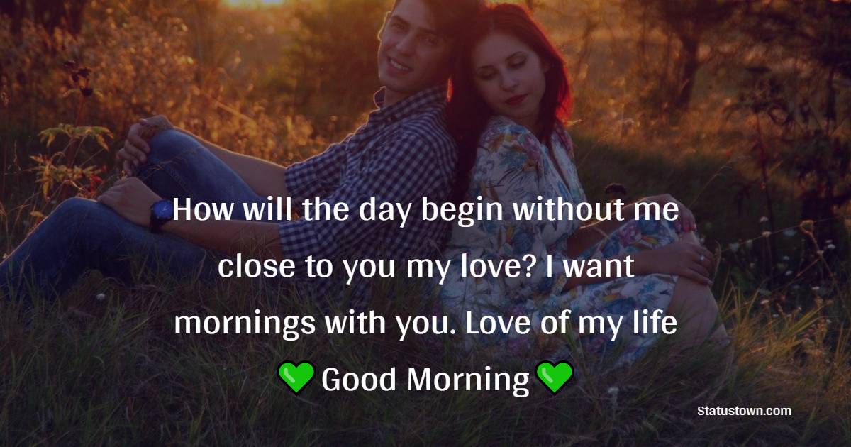 How will the day begin without me close to you my love? I want mornings with you. Love of my life good morning. - Romantic Good Morning Messages 