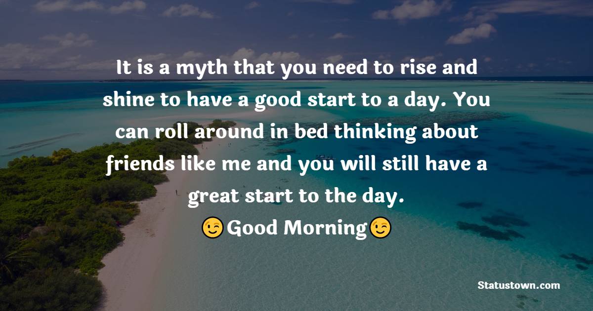 It is a myth that you need to rise and shine to have a good start to a day. You can roll around in bed thinking about friends like me and you will still have a great start to the day. Good morning. - Good Morning Message For Friends 