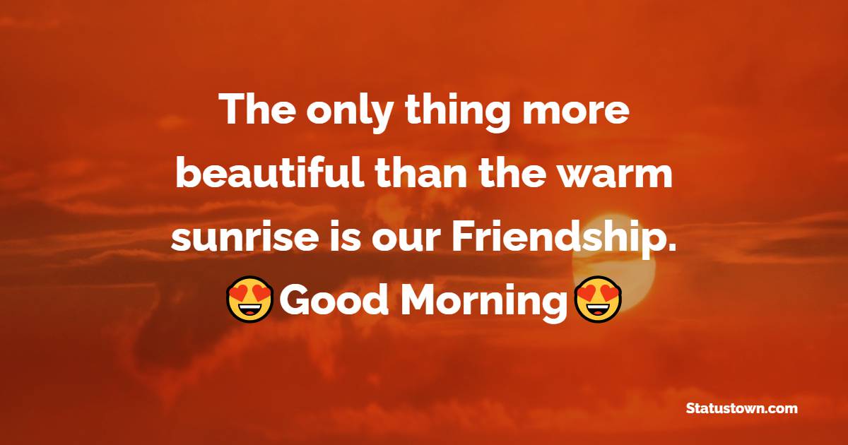 The only thing more beautiful than the warm sunrise is our Friendship. Good morning. - Good Morning Message For Friends 